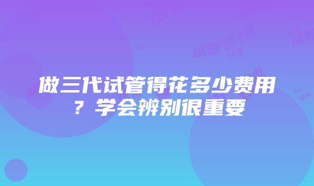 做三代试管得花多少费用？学会辨别很重要