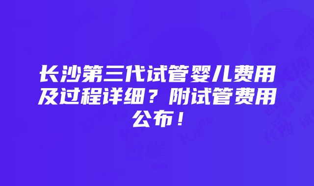 长沙第三代试管婴儿费用及过程详细？附试管费用公布！