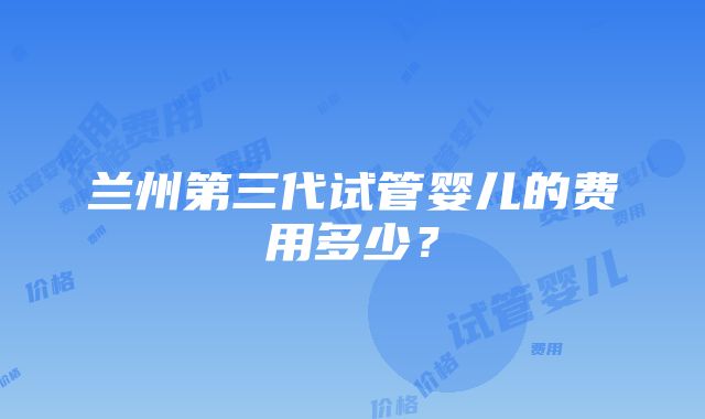 兰州第三代试管婴儿的费用多少？