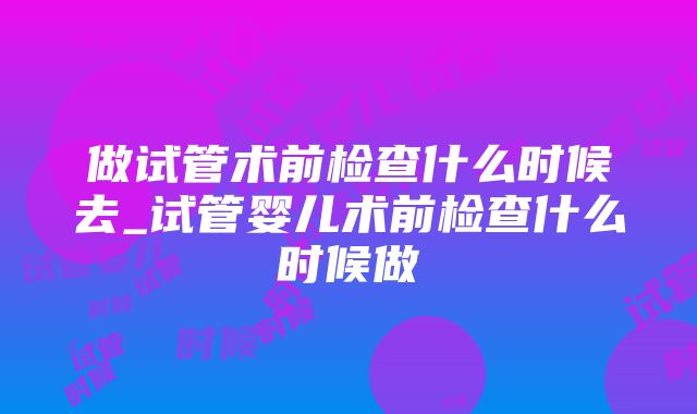 做试管术前检查什么时候去_试管婴儿术前检查什么时候做