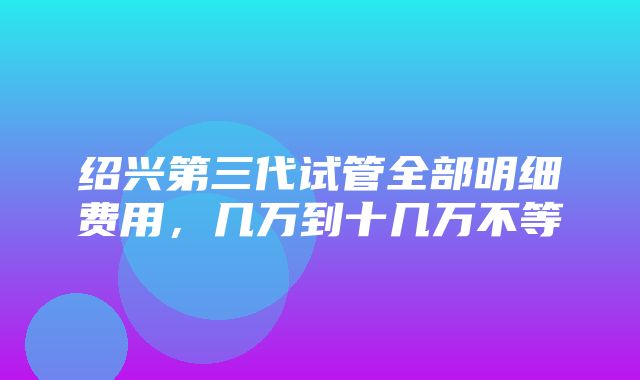 绍兴第三代试管全部明细费用，几万到十几万不等