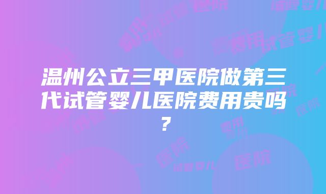 温州公立三甲医院做第三代试管婴儿医院费用贵吗？