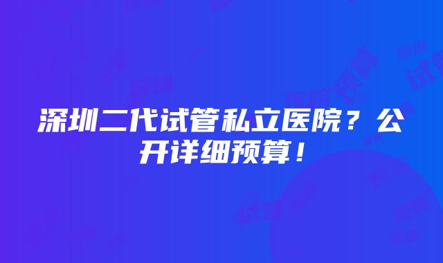 深圳二代试管私立医院？公开详细预算！