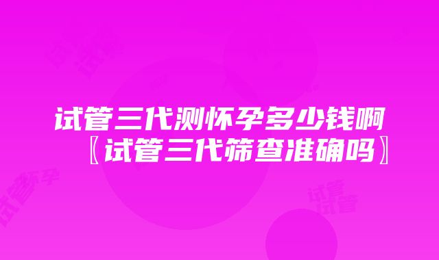 试管三代测怀孕多少钱啊〖试管三代筛查准确吗〗