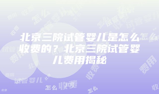 北京三院试管婴儿是怎么收费的？北京三院试管婴儿费用揭秘