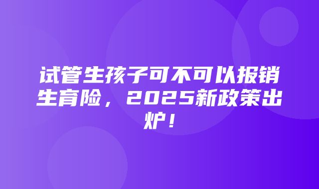 试管生孩子可不可以报销生育险，2025新政策出炉！