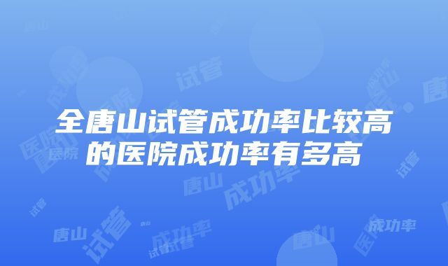 全唐山试管成功率比较高的医院成功率有多高