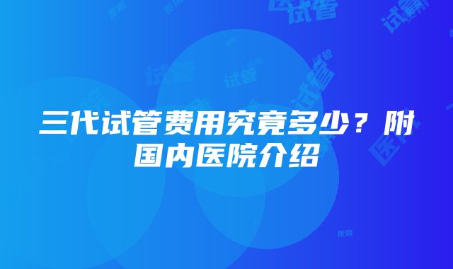 三代试管费用究竟多少？附国内医院介绍