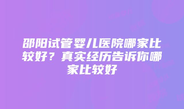 邵阳试管婴儿医院哪家比较好？真实经历告诉你哪家比较好