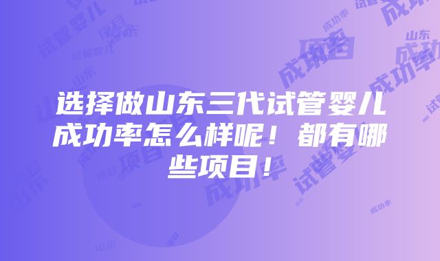 选择做山东三代试管婴儿成功率怎么样呢！都有哪些项目！