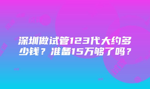 深圳做试管123代大约多少钱？准备15万够了吗？