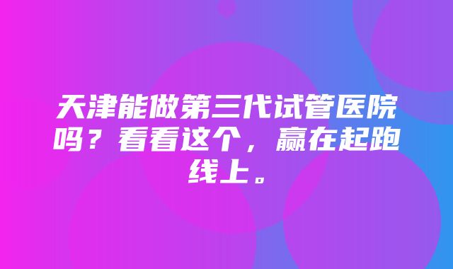 天津能做第三代试管医院吗？看看这个，赢在起跑线上。