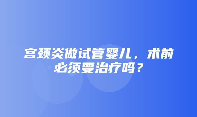 宫颈炎做试管婴儿，术前必须要治疗吗？