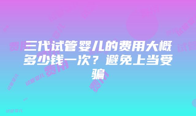 三代试管婴儿的费用大概多少钱一次？避免上当受骗