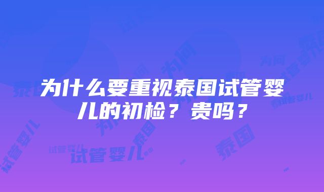 为什么要重视泰国试管婴儿的初检？贵吗？