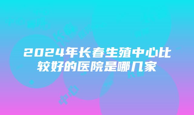 2024年长春生殖中心比较好的医院是哪几家