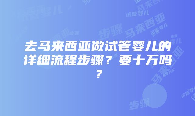 去马来西亚做试管婴儿的详细流程步骤？要十万吗？