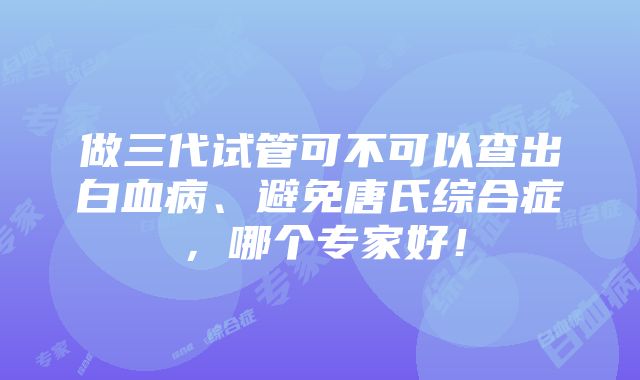 做三代试管可不可以查出白血病、避免唐氏综合症，哪个专家好！