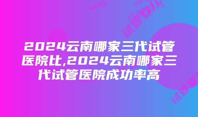 2024云南哪家三代试管医院比,2024云南哪家三代试管医院成功率高