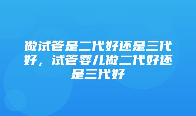 做试管是二代好还是三代好，试管婴儿做二代好还是三代好