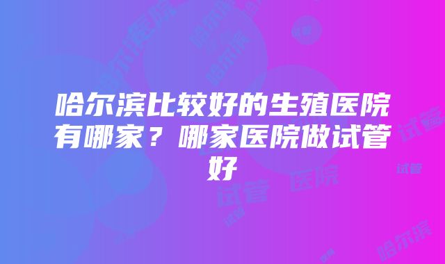 哈尔滨比较好的生殖医院有哪家？哪家医院做试管好