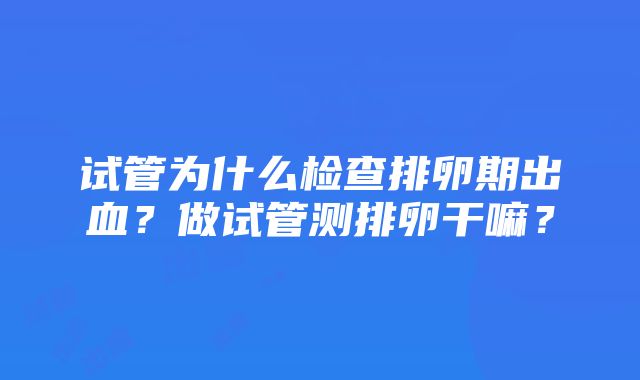 试管为什么检查排卵期出血？做试管测排卵干嘛？