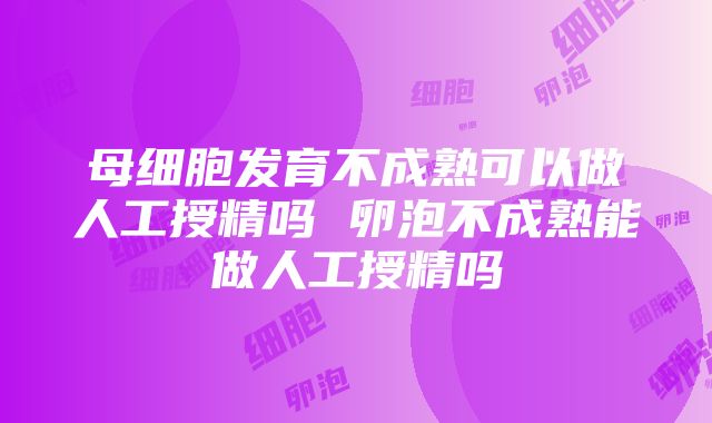 母细胞发育不成熟可以做人工授精吗 卵泡不成熟能做人工授精吗