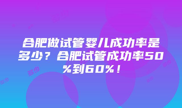 合肥做试管婴儿成功率是多少？合肥试管成功率50%到60%！