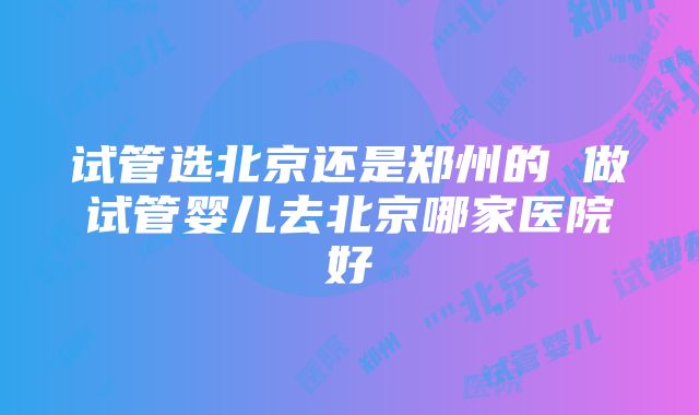 试管选北京还是郑州的 做试管婴儿去北京哪家医院好