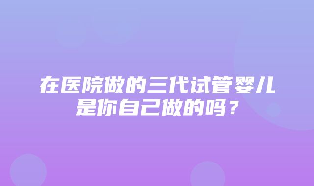 在医院做的三代试管婴儿是你自己做的吗？