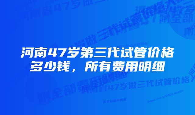 河南47岁第三代试管价格多少钱，所有费用明细