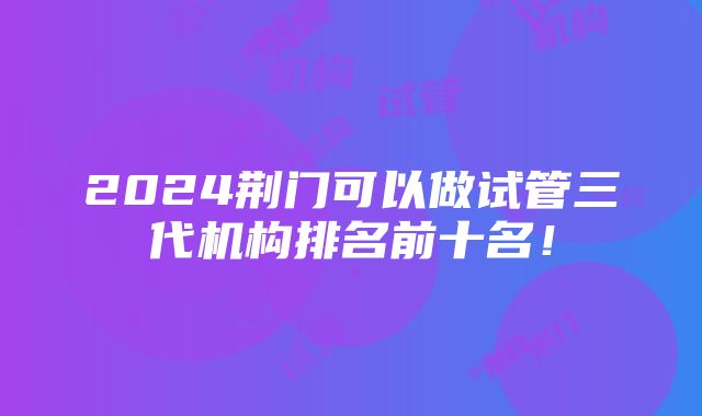 2024荆门可以做试管三代机构排名前十名！