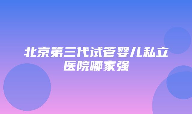 北京第三代试管婴儿私立医院哪家强