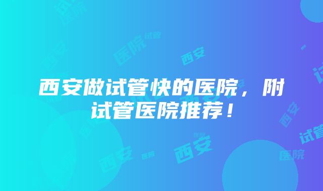 西安做试管快的医院，附试管医院推荐！