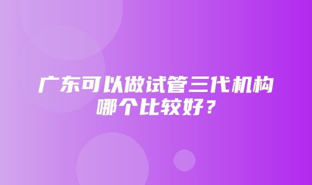 广东可以做试管三代机构哪个比较好？