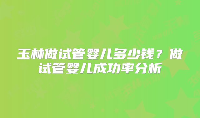 玉林做试管婴儿多少钱？做试管婴儿成功率分析