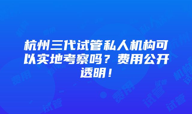 杭州三代试管私人机构可以实地考察吗？费用公开透明！