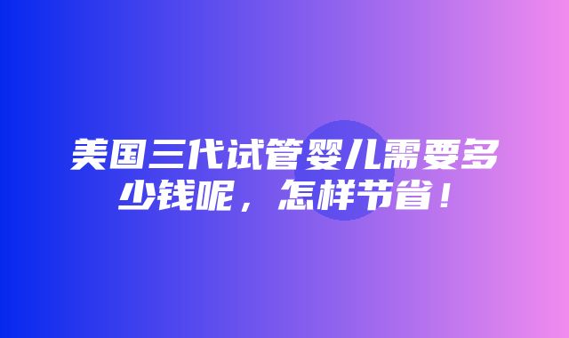 美国三代试管婴儿需要多少钱呢，怎样节省！