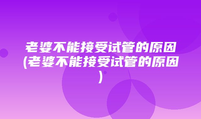 老婆不能接受试管的原因(老婆不能接受试管的原因)