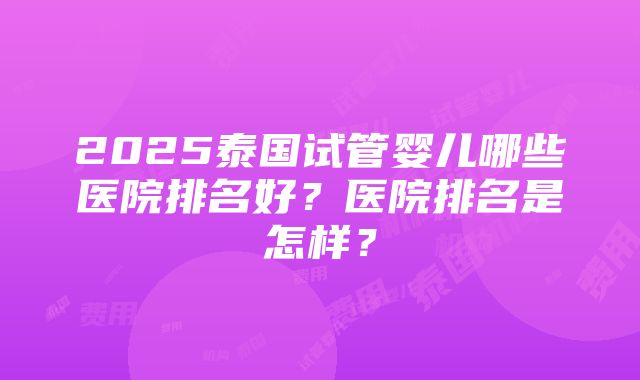 2025泰国试管婴儿哪些医院排名好？医院排名是怎样？