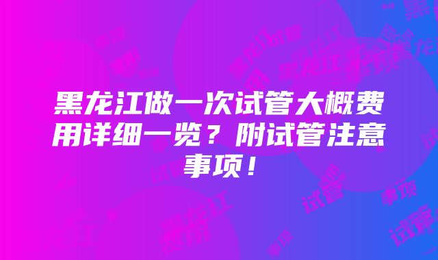 黑龙江做一次试管大概费用详细一览？附试管注意事项！