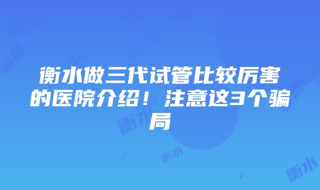 衡水做三代试管比较厉害的医院介绍！注意这3个骗局