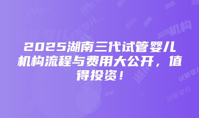 2025湖南三代试管婴儿机构流程与费用大公开，值得投资！