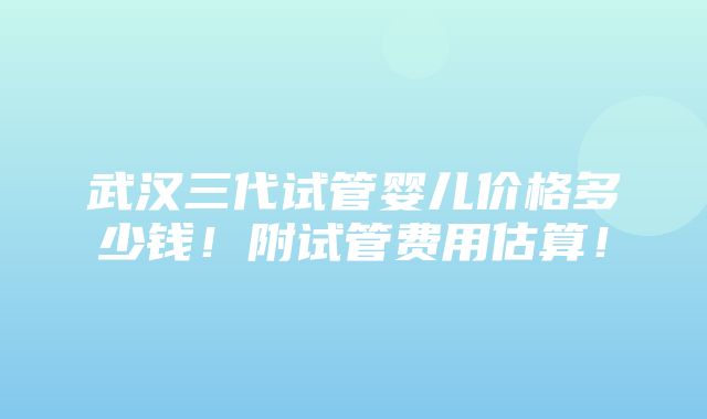 武汉三代试管婴儿价格多少钱！附试管费用估算！