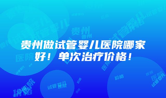 贵州做试管婴儿医院哪家好！单次治疗价格！