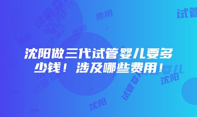 沈阳做三代试管婴儿要多少钱！涉及哪些费用！