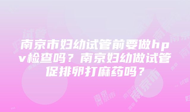 南京市妇幼试管前要做hpv检查吗？南京妇幼做试管促排卵打麻药吗？