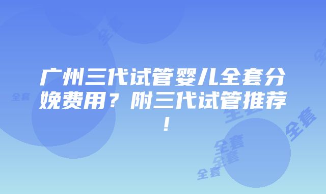 广州三代试管婴儿全套分娩费用？附三代试管推荐！