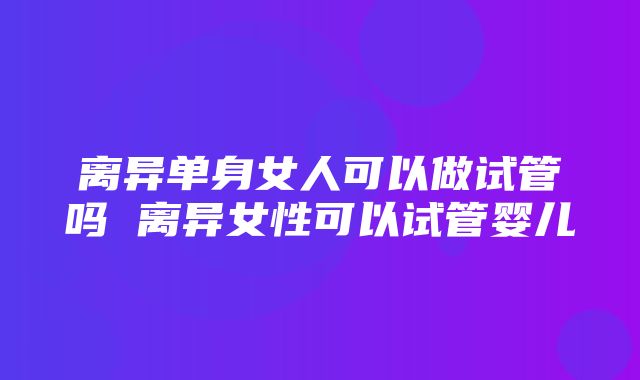 离异单身女人可以做试管吗 离异女性可以试管婴儿