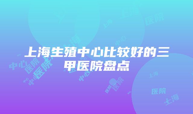 上海生殖中心比较好的三甲医院盘点